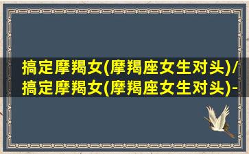 搞定摩羯女(摩羯座女生对头)/搞定摩羯女(摩羯座女生对头)-我的网站