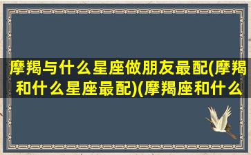 摩羯与什么星座做朋友最配(摩羯和什么星座最配)(摩羯座和什么星座做朋友最好)