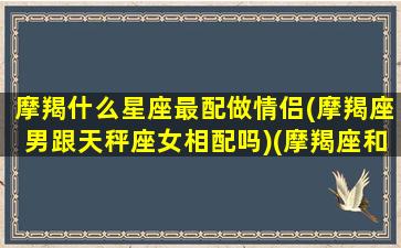 摩羯什么星座最配做情侣(摩羯座男跟天秤座女相配吗)(摩羯座和什么星座谈恋爱)