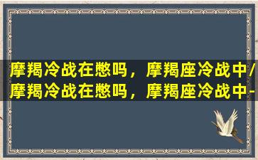 摩羯冷战在憋吗，摩羯座冷战中/摩羯冷战在憋吗，摩羯座冷战中-我的网站