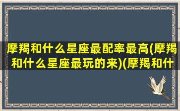 摩羯和什么星座最配率最高(摩羯和什么星座最玩的来)(摩羯和什么星座比较配)