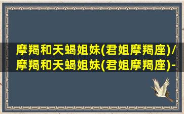 摩羯和天蝎姐妹(君姐摩羯座)/摩羯和天蝎姐妹(君姐摩羯座)-我的网站