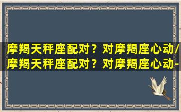 摩羯天秤座配对？对摩羯座心动/摩羯天秤座配对？对摩羯座心动-我的网站