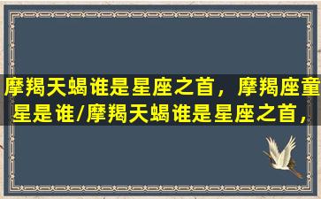 摩羯天蝎谁是星座之首，摩羯座童星是谁/摩羯天蝎谁是星座之首，摩羯座童星是谁-我的网站