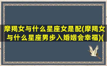 摩羯女与什么星座女是配(摩羯女与什么星座男步入婚姻会幸福)(摩羯女和什么星座女生最配)