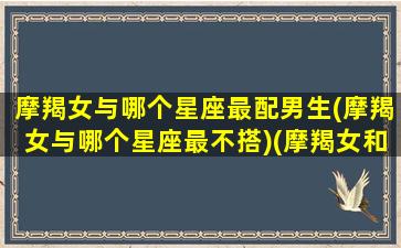 摩羯女与哪个星座最配男生(摩羯女与哪个星座最不搭)(摩羯女和哪个星座般配)