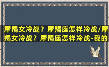 摩羯女冷战？摩羯座怎样冷战/摩羯女冷战？摩羯座怎样冷战-我的网站(摩羯女冷战时在想什么)