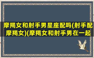 摩羯女和射手男星座配吗(射手配摩羯女)(摩羯女和射手男在一起会幸福吗)