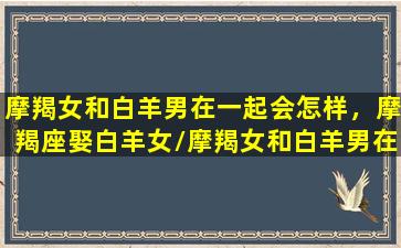 摩羯女和白羊男在一起会怎样，摩羯座娶白羊女/摩羯女和白羊男在一起会怎样，摩羯座娶白羊女-我的网站