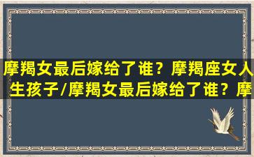 摩羯女最后嫁给了谁？摩羯座女人生孩子/摩羯女最后嫁给了谁？摩羯座女人生孩子-我的网站