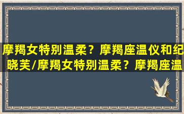 摩羯女特别温柔？摩羯座温仪和纪晓芙/摩羯女特别温柔？摩羯座温仪和纪晓芙-我的网站