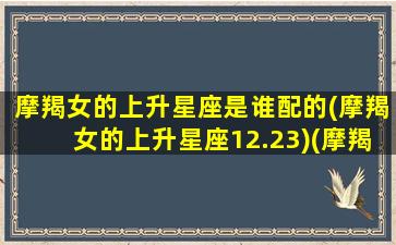 摩羯女的上升星座是谁配的(摩羯女的上升星座12.23)(摩羯座女的上升星座是什么)