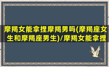 摩羯女能拿捏摩羯男吗(摩羯座女生和摩羯座男生)/摩羯女能拿捏摩羯男吗(摩羯座女生和摩羯座男生)-我的网站