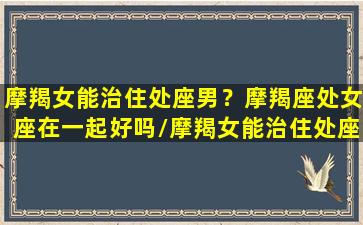 摩羯女能治住处座男？摩羯座处女座在一起好吗/摩羯女能治住处座男？摩羯座处女座在一起好吗-我的网站