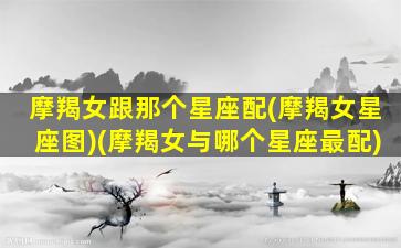 摩羯女跟那个星座配(摩羯女星座图)(摩羯女与哪个星座最配)