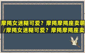 摩羯女迷糊可爱？摩羯摩羯座卖萌/摩羯女迷糊可爱？摩羯摩羯座卖萌-我的网站