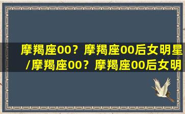 摩羯座00？摩羯座00后女明星/摩羯座00？摩羯座00后女明星-我的网站(00年摩羯座女)