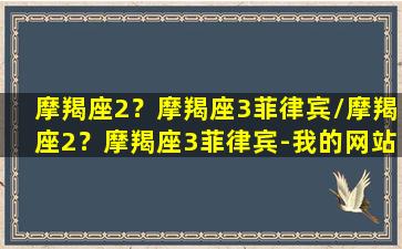 摩羯座2？摩羯座3菲律宾/摩羯座2？摩羯座3菲律宾-我的网站(gorefield摩羯座)