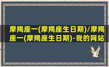 摩羯座一(摩羯座生日期)/摩羯座一(摩羯座生日期)-我的网站(摩羯座生日是几月几号到几月几号)