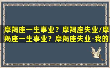 摩羯座一生事业？摩羯座失业/摩羯座一生事业？摩羯座失业-我的网站(摩羯的事业及财运)