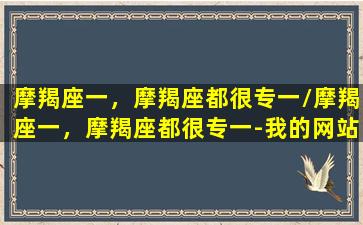 摩羯座一，摩羯座都很专一/摩羯座一，摩羯座都很专一-我的网站(摩羯座专一吗还是爱玩儿)