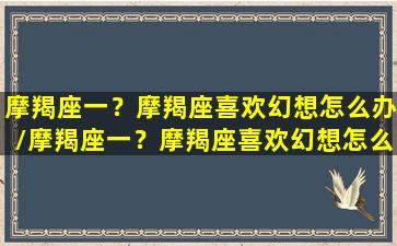 摩羯座一？摩羯座喜欢幻想怎么办/摩羯座一？摩羯座喜欢幻想怎么办-我的网站