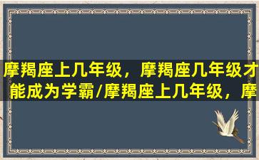 摩羯座上几年级，摩羯座几年级才能成为学霸/摩羯座上几年级，摩羯座几年级才能成为学霸-我的网站