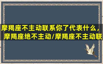 摩羯座不主动联系你了代表什么，摩羯座绝不主动/摩羯座不主动联系你了代表什么，摩羯座绝不主动-我的网站