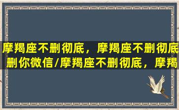 摩羯座不删彻底，摩羯座不删彻底删你微信/摩羯座不删彻底，摩羯座不删彻底删你微信-我的网站