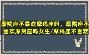 摩羯座不喜欢摩羯座吗，摩羯座不喜欢摩羯座吗女生/摩羯座不喜欢摩羯座吗，摩羯座不喜欢摩羯座吗女生-我的网站