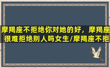 摩羯座不拒绝你对她的好，摩羯座很难拒绝别人吗女生/摩羯座不拒绝你对她的好，摩羯座很难拒绝别人吗女生-我的网站