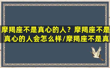 摩羯座不是真心的人？摩羯座不是真心的人会怎么样/摩羯座不是真心的人？摩羯座不是真心的人会怎么样-我的网站