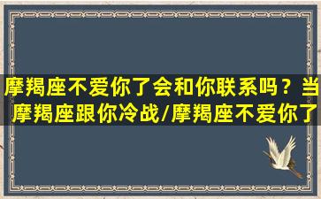 摩羯座不爱你了会和你联系吗？当摩羯座跟你冷战/摩羯座不爱你了会和你联系吗？当摩羯座跟你冷战-我的网站