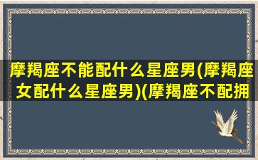 摩羯座不能配什么星座男(摩羯座女配什么星座男)(摩羯座不配拥有爱情吗)