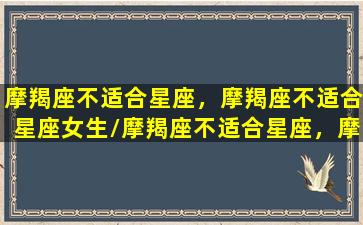 摩羯座不适合星座，摩羯座不适合星座女生/摩羯座不适合星座，摩羯座不适合星座女生-我的网站