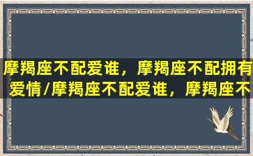 摩羯座不配爱谁，摩羯座不配拥有爱情/摩羯座不配爱谁，摩羯座不配拥有爱情-我的网站