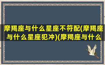 摩羯座与什么星座不符配(摩羯座与什么星座犯冲)(摩羯座与什么星座最不配)