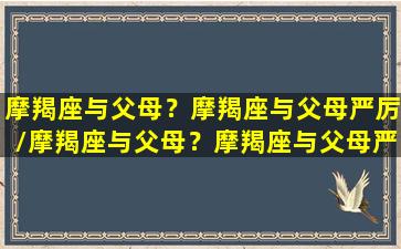 摩羯座与父母？摩羯座与父母严厉/摩羯座与父母？摩羯座与父母严厉-我的网站