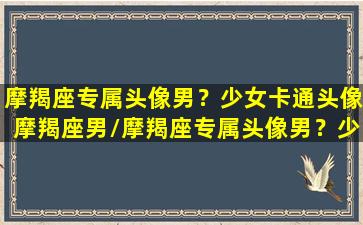 摩羯座专属头像男？少女卡通头像摩羯座男/摩羯座专属头像男？少女卡通头像摩羯座男-我的网站