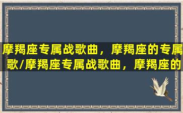 摩羯座专属战歌曲，摩羯座的专属歌/摩羯座专属战歌曲，摩羯座的专属歌-我的网站