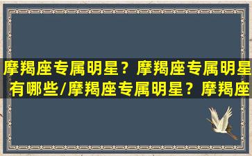 摩羯座专属明星？摩羯座专属明星有哪些/摩羯座专属明星？摩羯座专属明星有哪些-我的网站