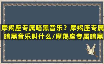 摩羯座专属暗黑音乐？摩羯座专属暗黑音乐叫什么/摩羯座专属暗黑音乐？摩羯座专属暗黑音乐叫什么-我的网站