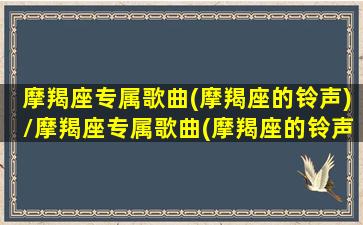 摩羯座专属歌曲(摩羯座的铃声)/摩羯座专属歌曲(摩羯座的铃声)-我的网站