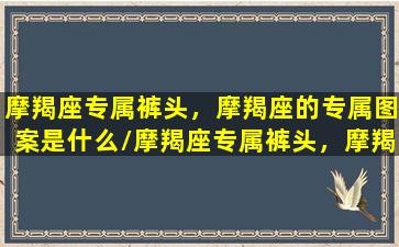 摩羯座专属裤头，摩羯座的专属图案是什么/摩羯座专属裤头，摩羯座的专属图案是什么-我的网站