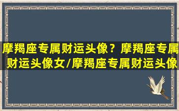 摩羯座专属财运头像？摩羯座专属财运头像女/摩羯座专属财运头像？摩羯座专属财运头像女-我的网站