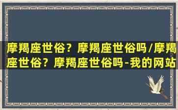 摩羯座世俗？摩羯座世俗吗/摩羯座世俗？摩羯座世俗吗-我的网站(摩羯座实在吗)