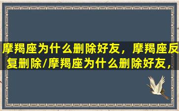 摩羯座为什么删除好友，摩羯座反复删除/摩羯座为什么删除好友，摩羯座反复删除-我的网站