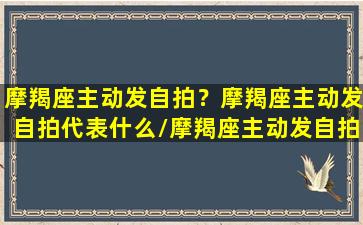 摩羯座主动发自拍？摩羯座主动发自拍代表什么/摩羯座主动发自拍？摩羯座主动发自拍代表什么-我的网站