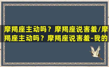 摩羯座主动吗？摩羯座说害羞/摩羯座主动吗？摩羯座说害羞-我的网站