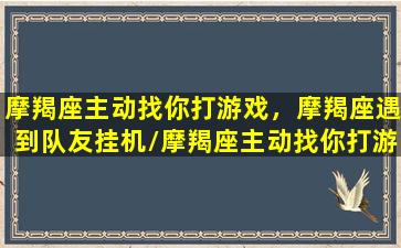 摩羯座主动找你打游戏，摩羯座遇到队友挂机/摩羯座主动找你打游戏，摩羯座遇到队友挂机-我的网站